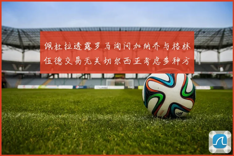 佩杜拉透露罗马询问加纳乔与格林伍德交易无关切尔西正考虑多种方案