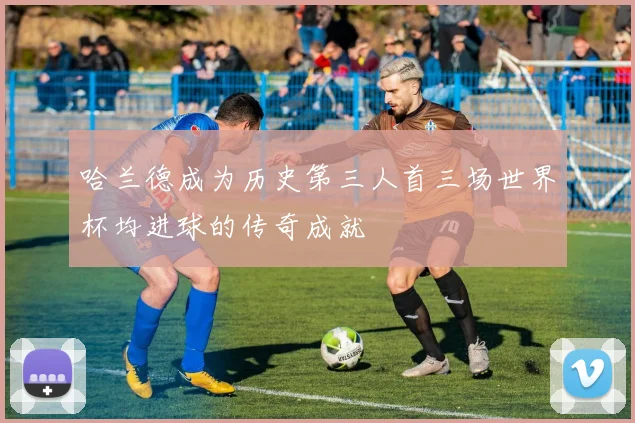 哈兰德成为历史第三人首三场世界杯均进球的传奇成就