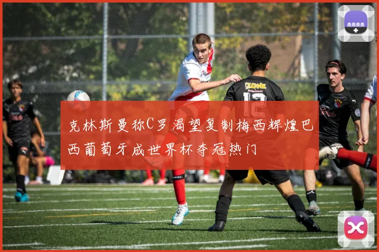 克林斯曼称C罗渴望复制梅西辉煌巴西葡萄牙成世界杯夺冠热门