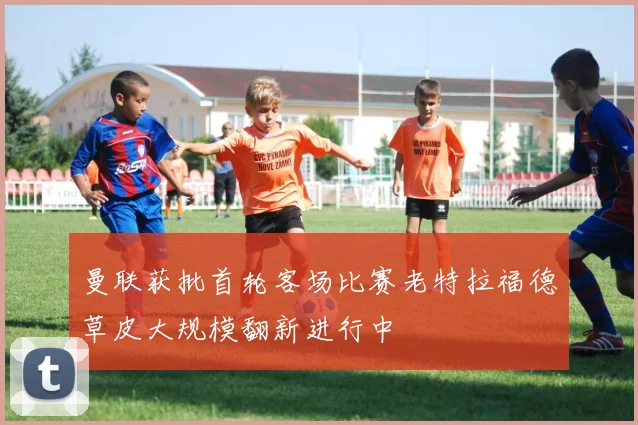 曼联获批首轮客场比赛老特拉福德草皮大规模翻新进行中