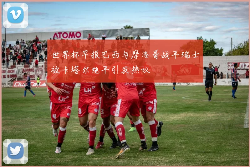 世界杯早报巴西与摩洛哥战平瑞士被卡塔尔绝平引发热议
