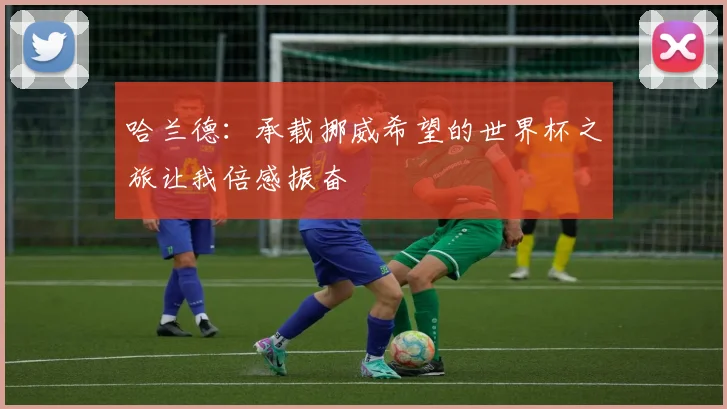 哈兰德：承载挪威希望的世界杯之旅让我倍感振奋