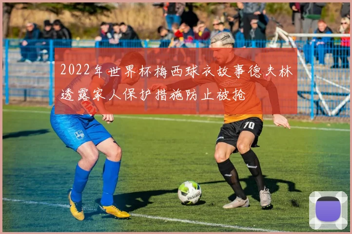2022年世界杯梅西球衣故事德夫林透露家人保护措施防止被抢