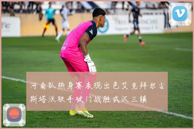 河南队热身赛表现出色艾克拜尔古斯塔沃联手破门战胜武汉三镇