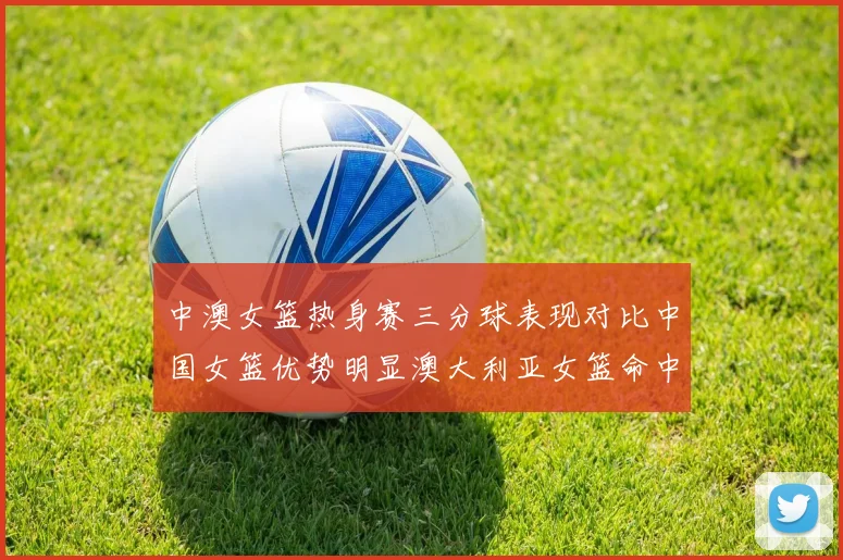 中澳女篮热身赛三分球表现对比中国女篮优势明显澳大利亚女篮命中率低下
