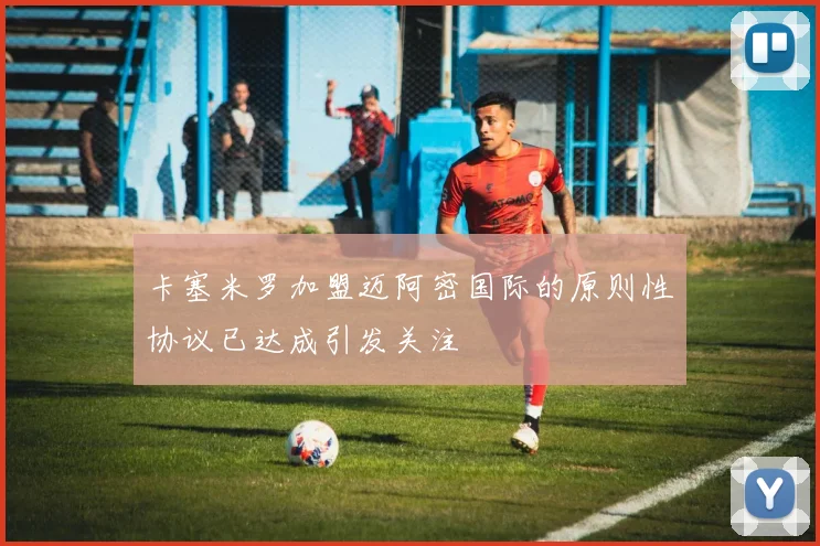 卡塞米罗加盟迈阿密国际的原则性协议已达成引发关注