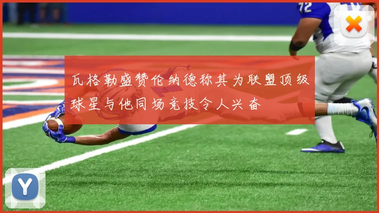 瓦格勒盛赞伦纳德称其为联盟顶级球星与他同场竞技令人兴奋
