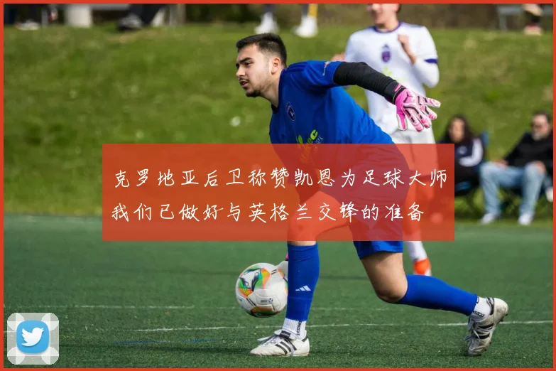 克罗地亚后卫称赞凯恩为足球大师我们已做好与英格兰交锋的准备