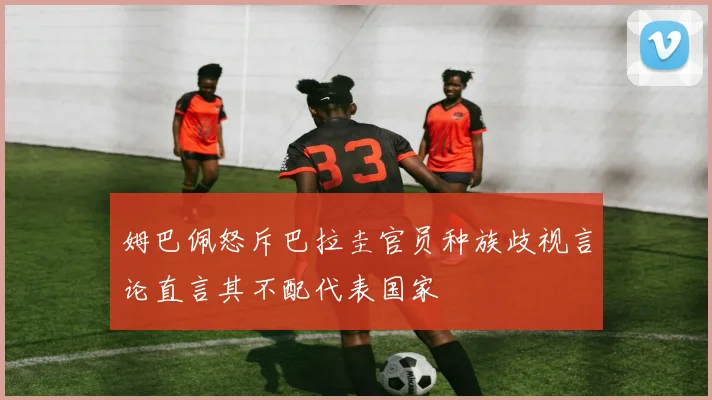 姆巴佩怒斥巴拉圭官员种族歧视言论直言其不配代表国家